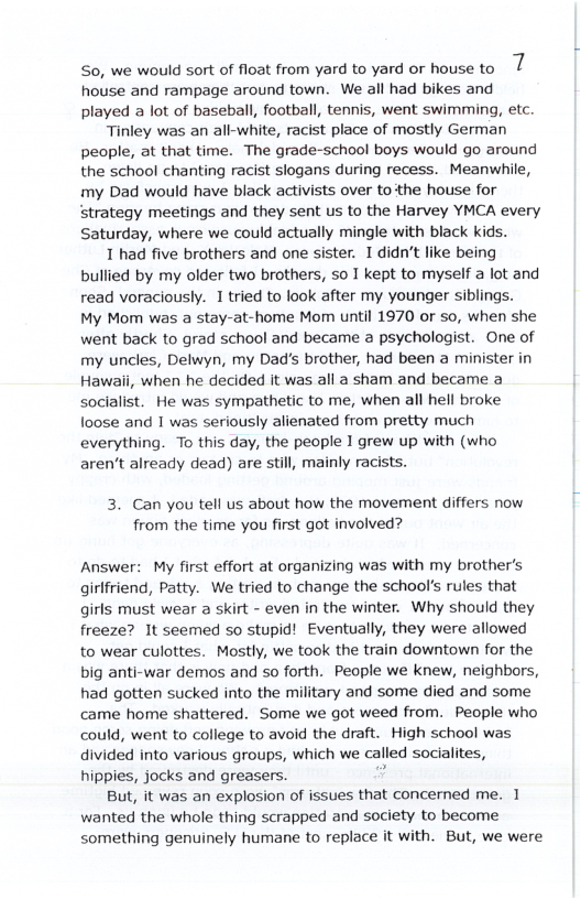 So, we would sort of float from yard to yard or house to 1 house and rampage around town. We all had bikes and played a lot of baseball, football, tennis, went swimming, etc. Tinley was an all-white, racist place of mostly German people, at that time. The grade-school boys would go around the school chanting racist slogans during recess. Meanwhile, my Dad would have black activists over tothe house for strategy meetings and they sent us to the Harvey YMCA every Saturday, where we could actually mingle with black kids. 1 had five brothers and one sister. 1 didn’t like being bullied by my older two brothers, 5o T kept to myself a ot and read voraciously. I tried to look after my younger siblings. My Mom was a stay-at-home Mom until 1970 or so, when she went back to grad school and became a psychologist. One of my uncles, Delwyn, my Dad’s brother, had been a minister in Hawali, when he decided it was all a sham and became a socialist. He was sympathetic to me, when all hell broke loose and 1 was seriously alienated from pretty much everything. To this day, the people 1 grew up with (who aren’t already dead) are still, mainly racists. 3. Can you tell us about how the movement differs now from the time you first got involved? Answer: My first effort at organizing was with my brother’s girlfriend, Patty. We tried to change the school’s rules that girls must wear a skirt - even in the winter. Why should they freeze? It seemed so stupid! Eventually, they were allowed to wear culottes. Mostly, we took the train downtown for the big anti-war demos and so forth. People we knew, neighbors, had gotten sucked into the military and some died and some came home shattered. Some we got weed from. People who could, went to college to avoid the draft. High school was divided into various groups, which we called socialites, hippies, jocks and greasers. But, it was an explosion of issues that concerned me. 1 wanted the whole thing scrapped and society to become something genuinely humane to replace it with. But, we were